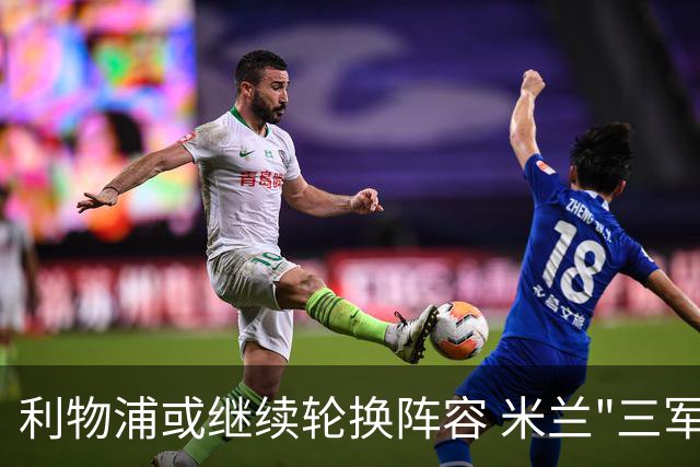 利物浦或继续轮换阵容 米兰"三军用命"有机可乘?